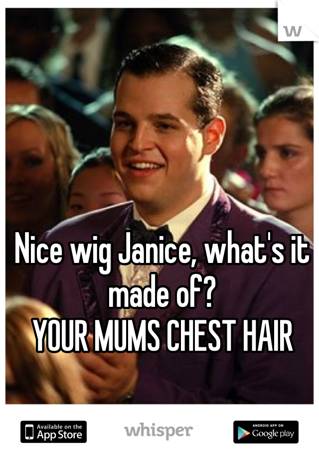 Nice wig Janice, what's it made of?
YOUR MUMS CHEST HAIR