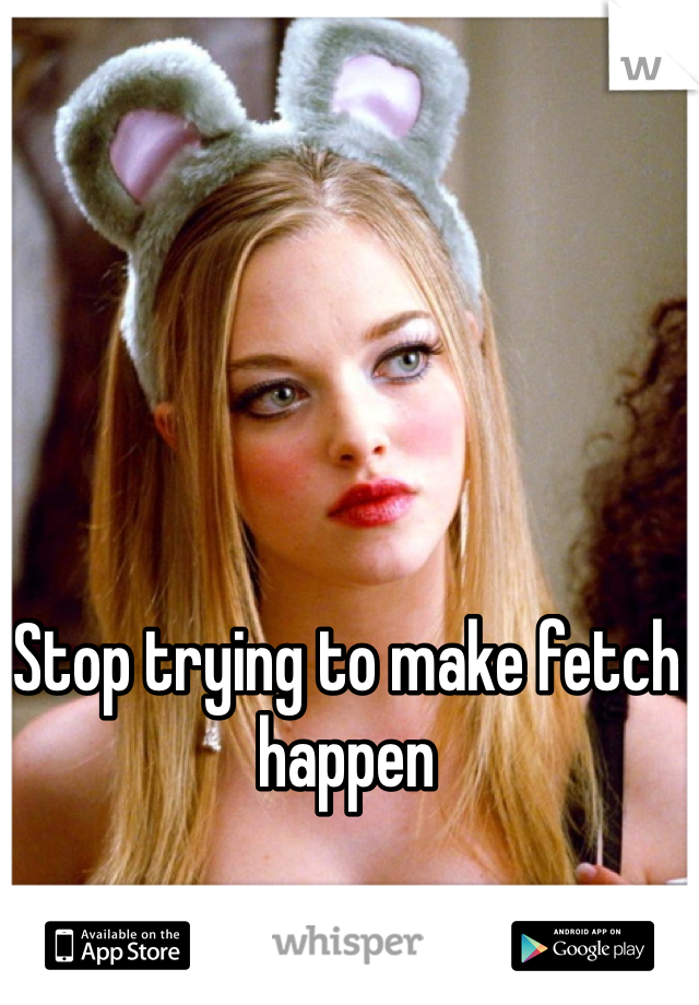 Stop trying to make fetch happen 
