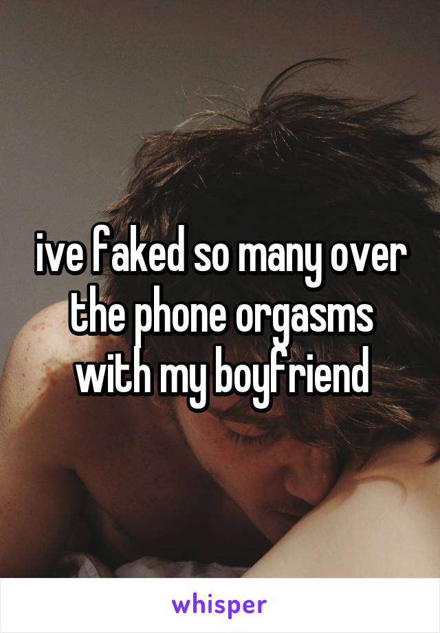 ive faked so many over the phone orgasms with my boyfriend