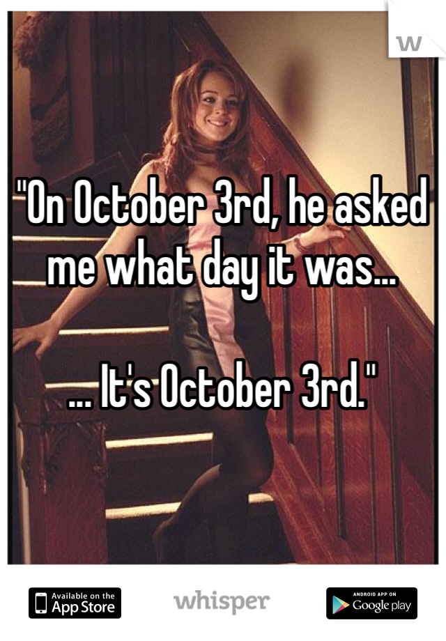 "On October 3rd, he asked me what day it was...

... It's October 3rd." 