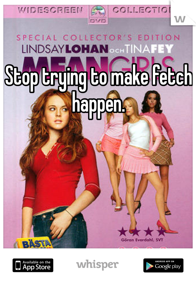 Stop trying to make fetch happen. 