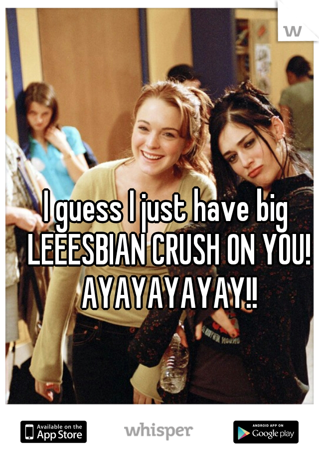 I guess I just have big LEEESBIAN CRUSH ON YOU! AYAYAYAYAY!!