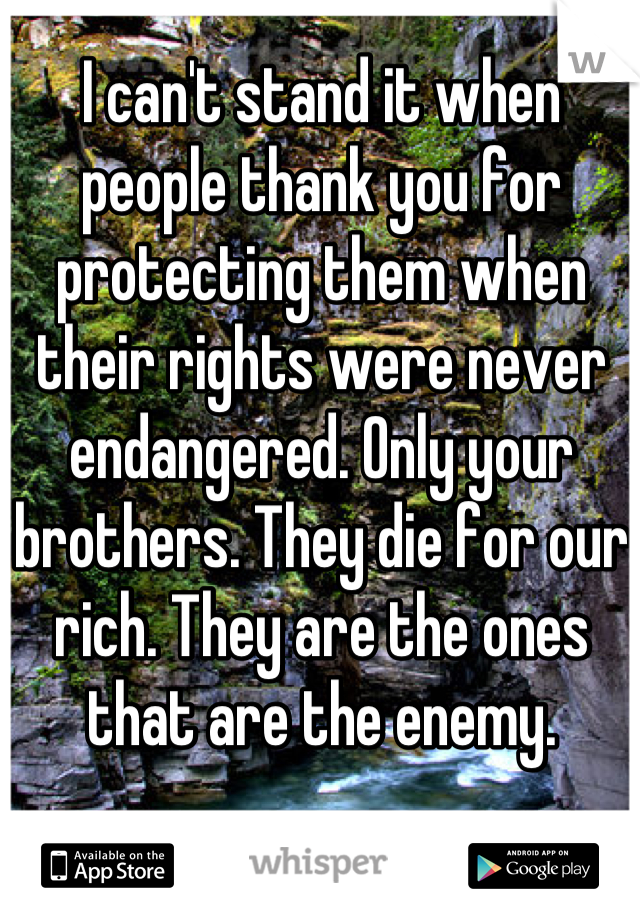 I can't stand it when people thank you for protecting them when their rights were never endangered. Only your brothers. They die for our rich. They are the ones that are the enemy.