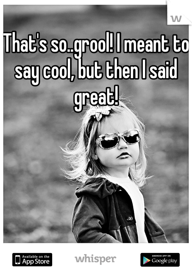 That's so..grool! I meant to say cool, but then I said great!