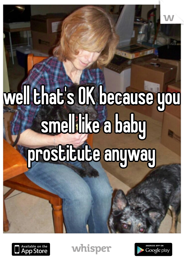 well that's OK because you smell like a baby prostitute anyway 