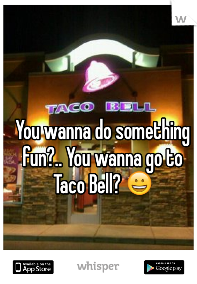 You wanna do something fun?.. You wanna go to Taco Bell? 😀