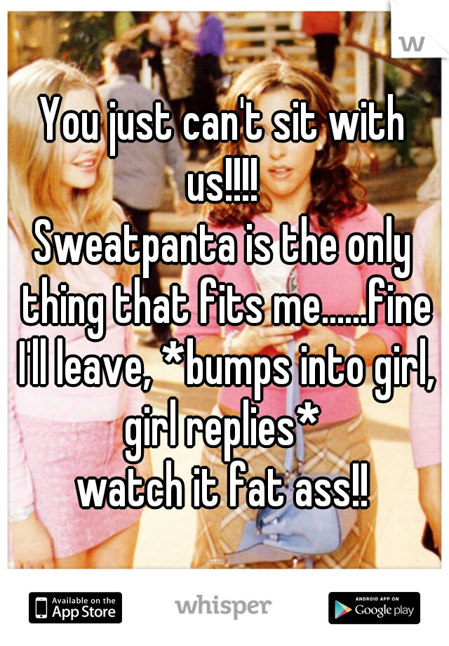 You just can't sit with us!!!! 
Sweatpanta is the only thing that fits me......fine I'll leave, *bumps into girl, girl replies* 
watch it fat ass!!