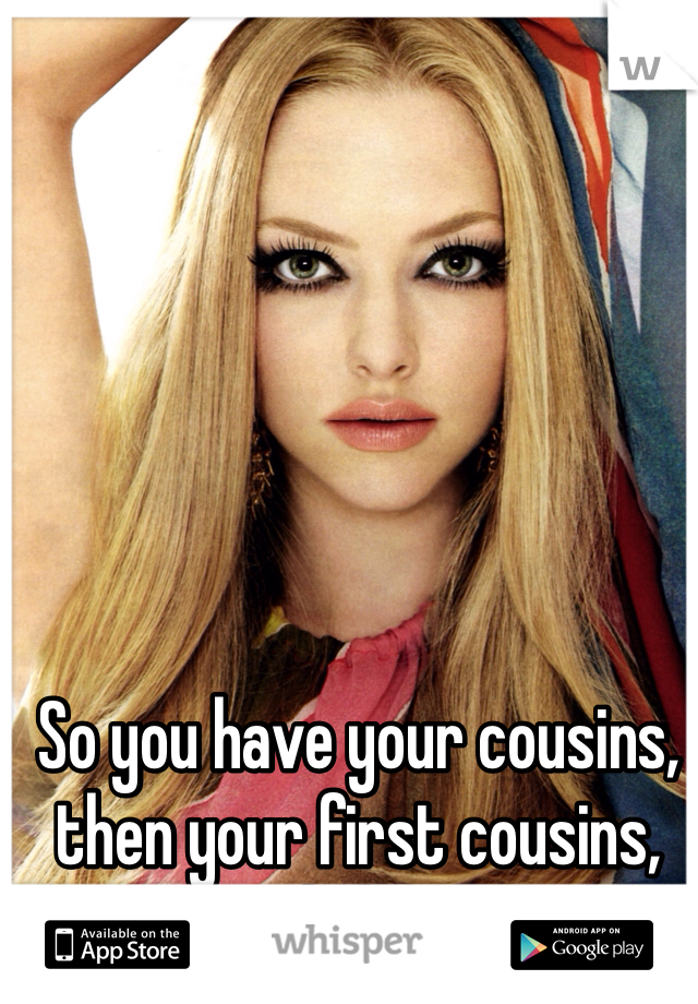 So you have your cousins, then your first cousins, and then—
