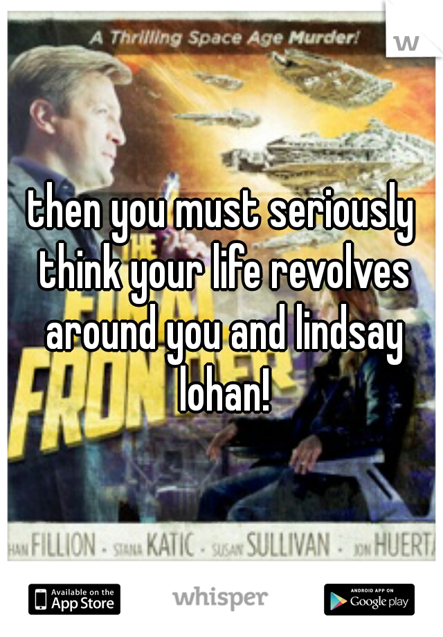 then you must seriously think your life revolves around you and lindsay lohan!