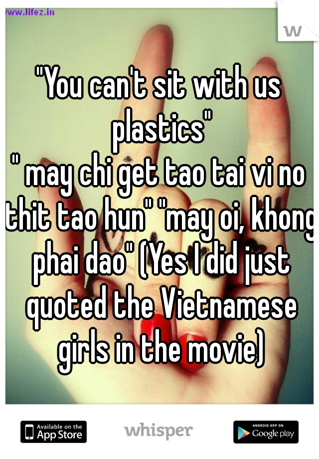 "You can't sit with us plastics"
" may chi get tao tai vi no thit tao hun" "may oi, khong phai dao" (Yes I did just quoted the Vietnamese girls in the movie)