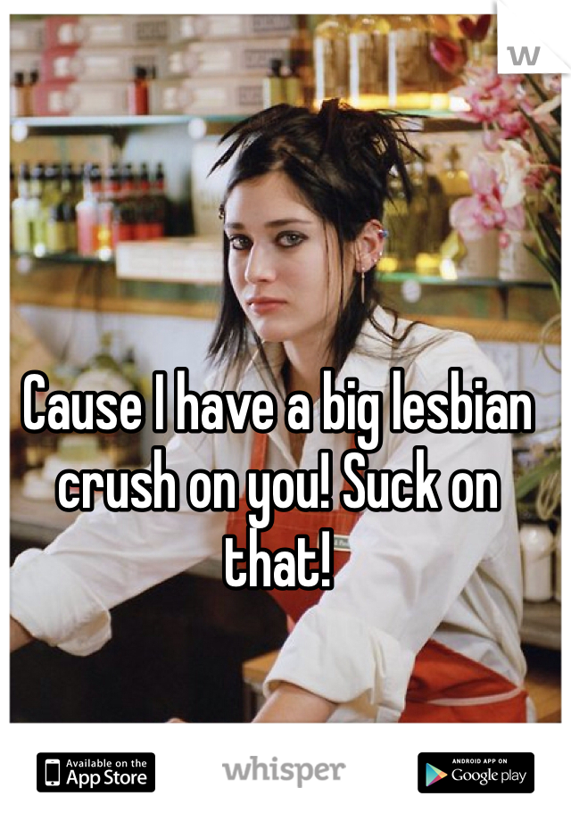 Cause I have a big lesbian crush on you! Suck on that!