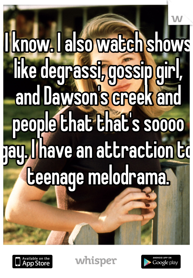 I know. I also watch shows like degrassi, gossip girl, and Dawson's creek and people that that's soooo gay. I have an attraction to teenage melodrama. 