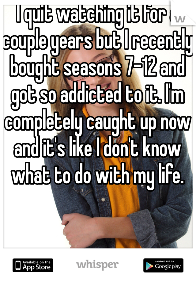 I quit watching it for a couple years but I recently bought seasons 7-12 and got so addicted to it. I'm completely caught up now and it's like I don't know what to do with my life. 