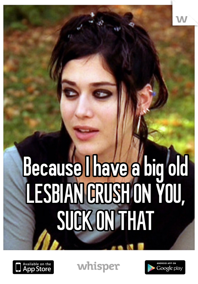 Because I have a big old LESBIAN CRUSH ON YOU, SUCK ON THAT