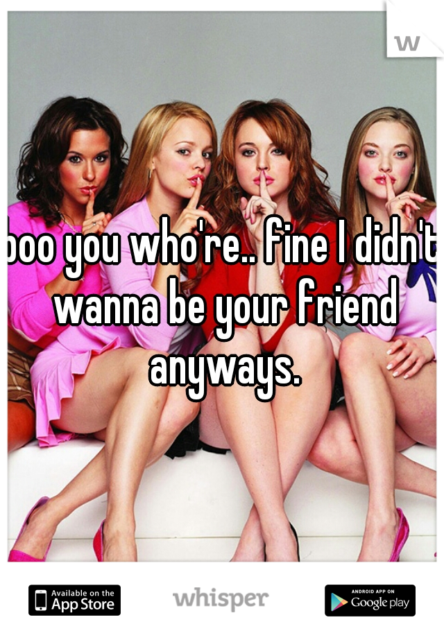 boo you who're.. fine I didn't wanna be your friend anyways.