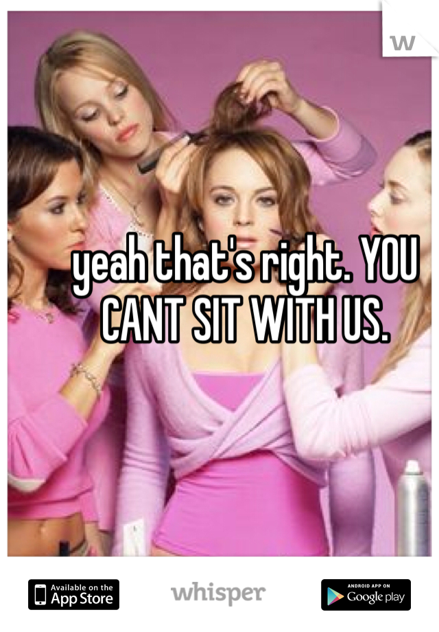 yeah that's right. YOU CANT SIT WITH US. 