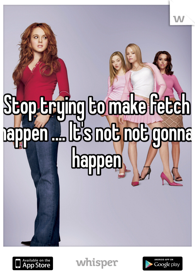 Stop trying to make fetch happen .... It's not not gonna happen 