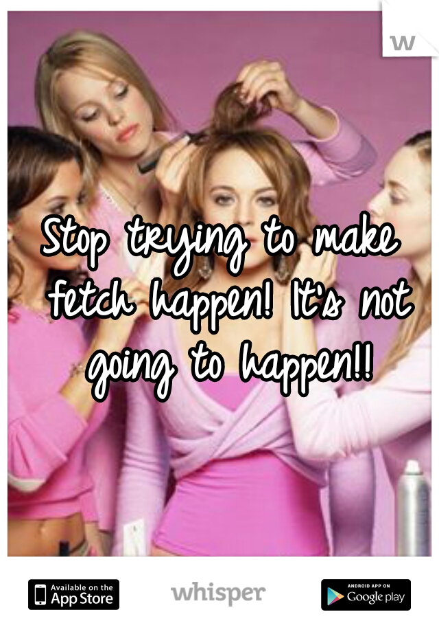 Stop trying to make fetch happen! It's not going to happen!!