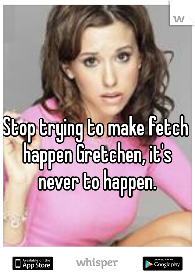 Stop trying to make fetch happen Gretchen, it's never to happen.