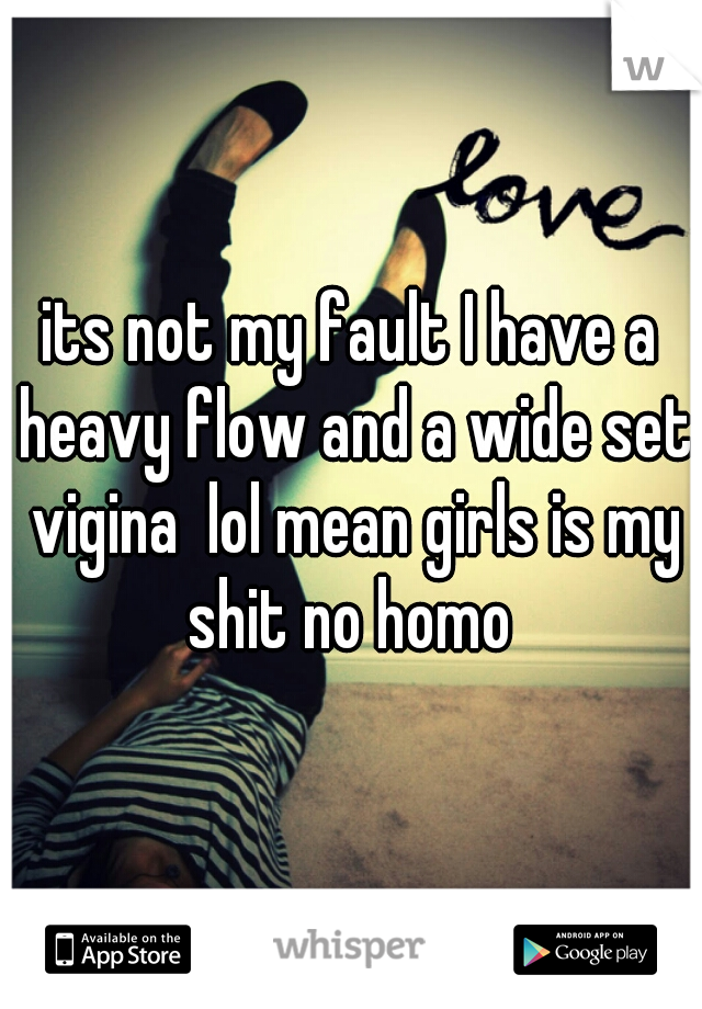 its not my fault I have a heavy flow and a wide set vigina  lol mean girls is my shit no homo 