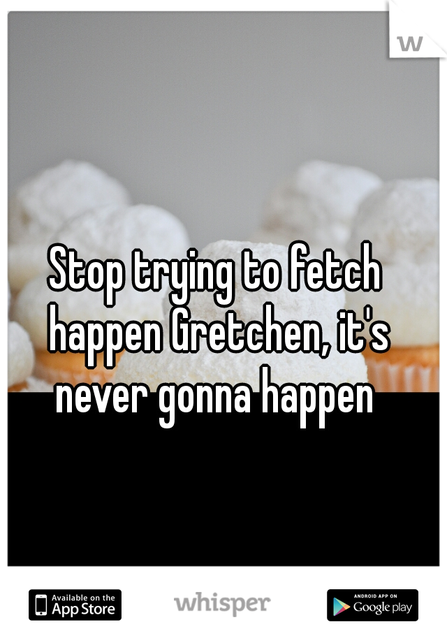 Stop trying to fetch happen Gretchen, it's never gonna happen 