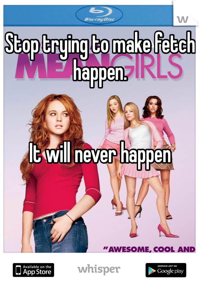 Stop trying to make fetch happen. 


It will never happen