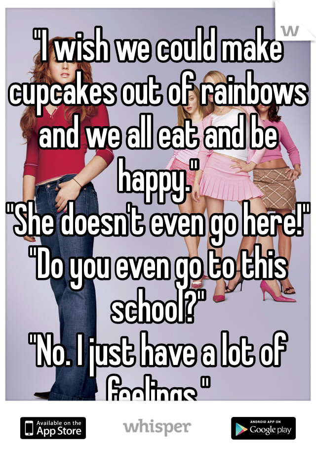 "I wish we could make cupcakes out of rainbows and we all eat and be happy."
"She doesn't even go here!"
"Do you even go to this school?"
"No. I just have a lot of feelings."