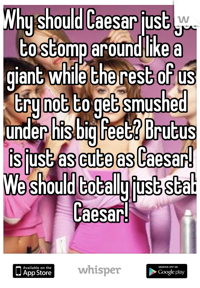 Why should Caesar just get to stomp around like a giant while the rest of us try not to get smushed under his big feet? Brutus is just as cute as Caesar! We should totally just stab Caesar!