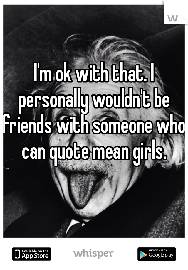 I'm ok with that. I personally wouldn't be friends with someone who can quote mean girls. 