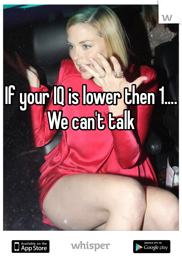 If your IQ is lower then 1.... We can't talk