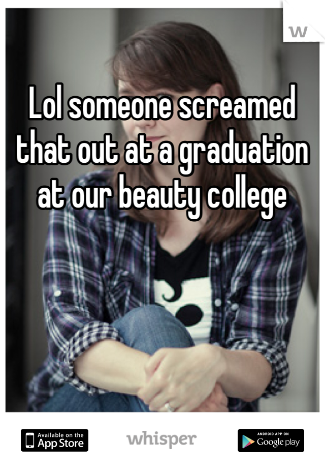 Lol someone screamed that out at a graduation at our beauty college