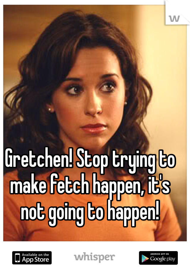 Gretchen! Stop trying to make fetch happen, it's not going to happen! 