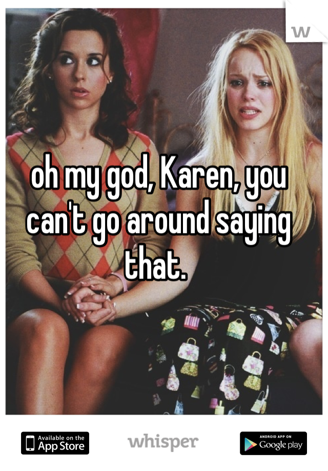 oh my god, Karen, you can't go around saying that. 
