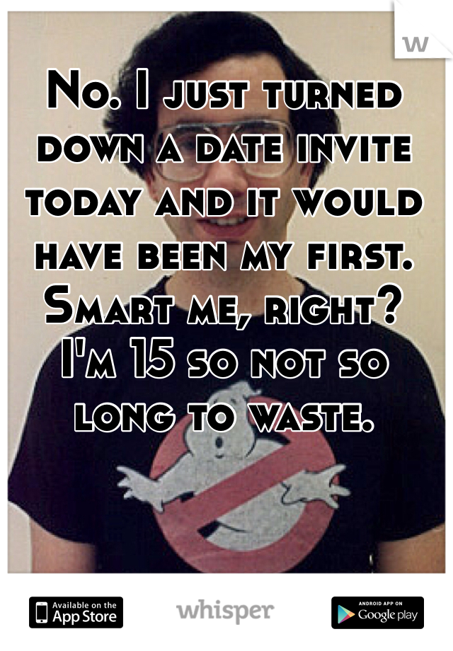 No. I just turned down a date invite today and it would have been my first. Smart me, right?  I'm 15 so not so long to waste. 