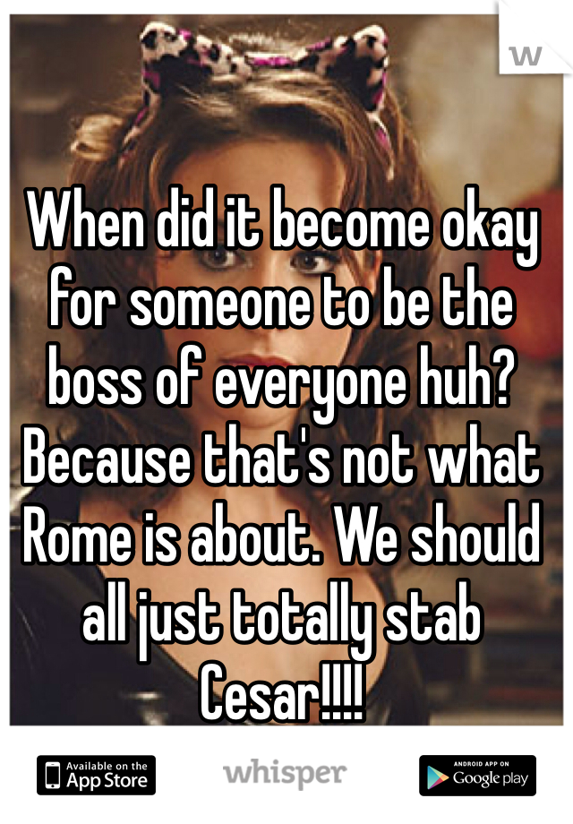 When did it become okay for someone to be the boss of everyone huh? Because that's not what Rome is about. We should all just totally stab Cesar!!!! 