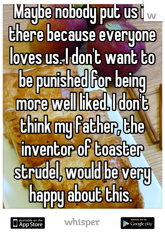 Maybe nobody put us in there because everyone loves us. I don't want to be punished for being more well liked. I don't think my father, the inventor of toaster strudel, would be very happy about this. 