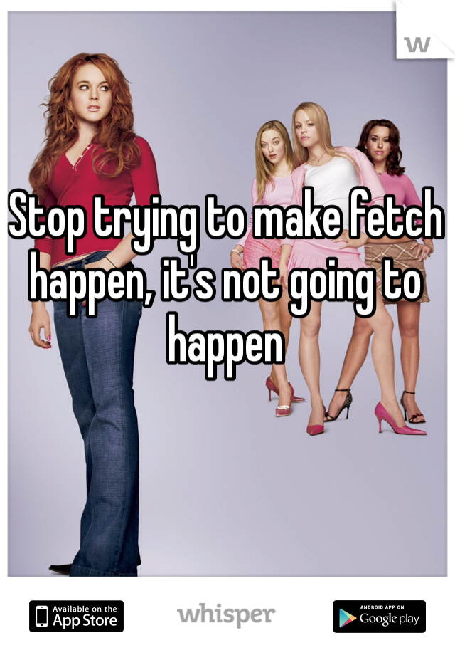 Stop trying to make fetch happen, it's not going to happen