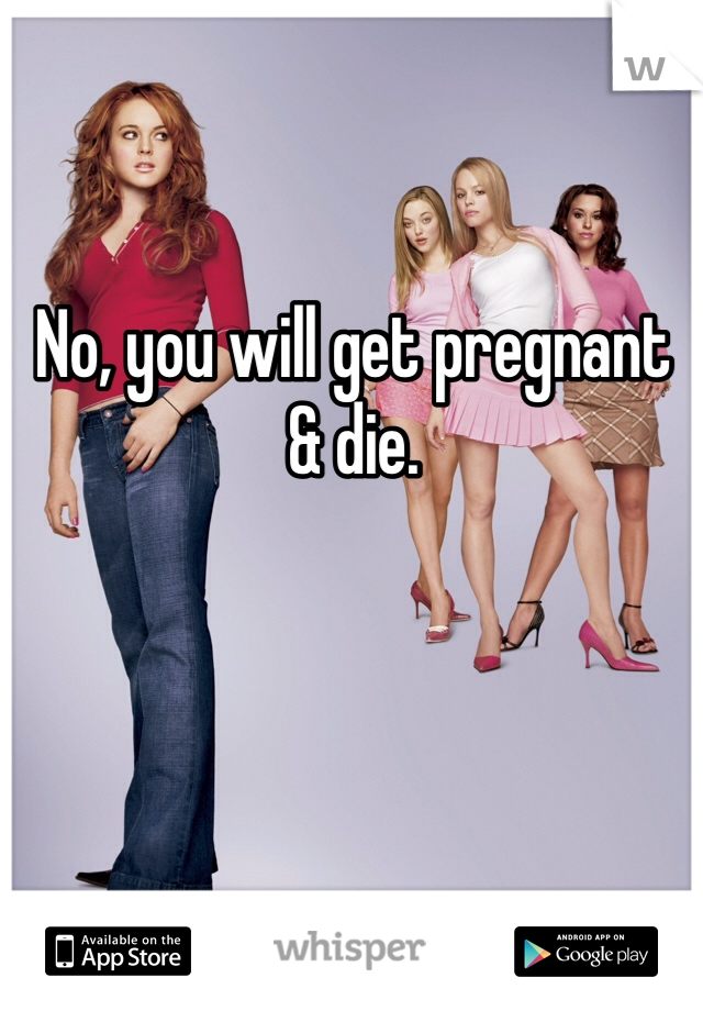 No, you will get pregnant & die.