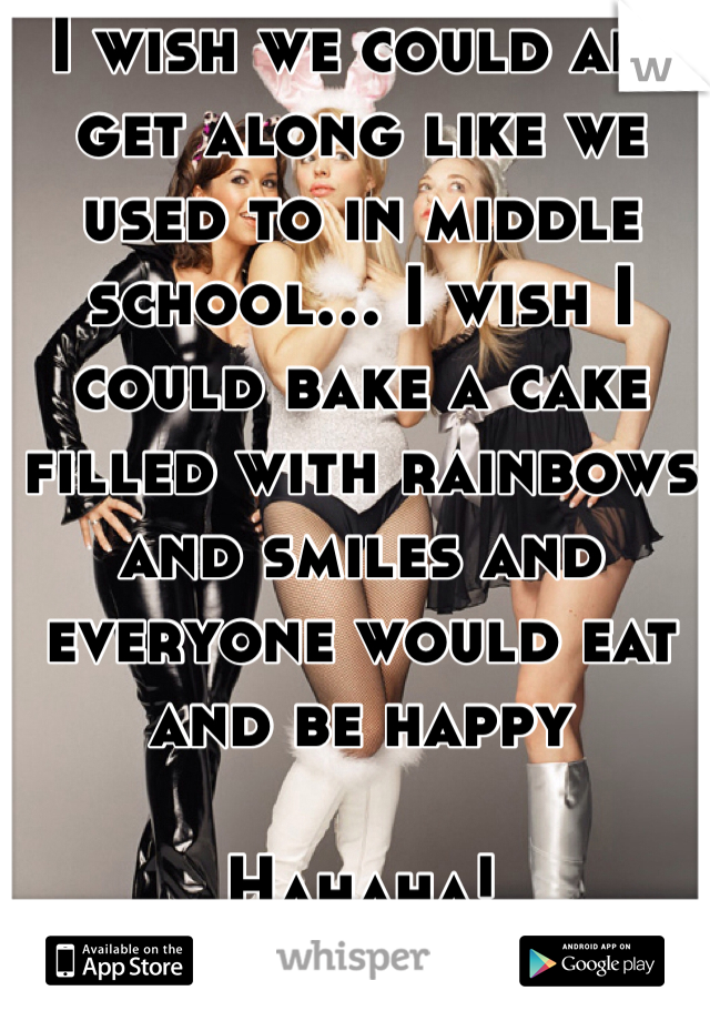 I wish we could all get along like we used to in middle school... I wish I could bake a cake filled with rainbows and smiles and everyone would eat and be happy

Hahaha!