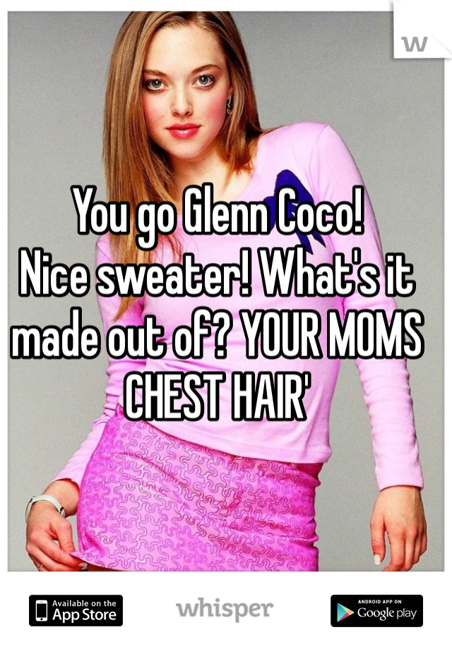 You go Glenn Coco!
Nice sweater! What's it made out of? YOUR MOMS CHEST HAIR'