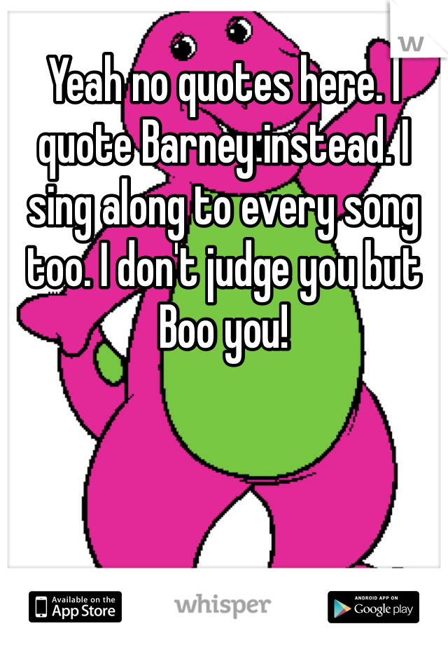 Yeah no quotes here. I quote Barney instead. I sing along to every song too. I don't judge you but Boo you! 