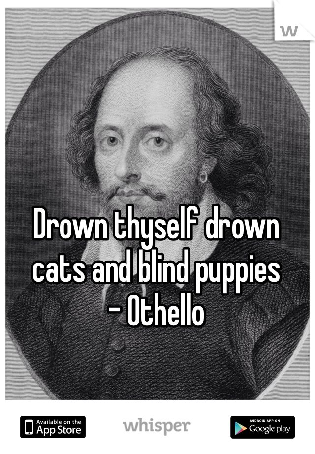 Drown thyself drown cats and blind puppies 
- Othello