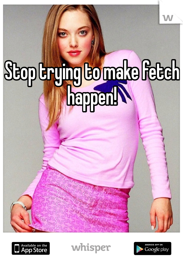 Stop trying to make fetch happen!