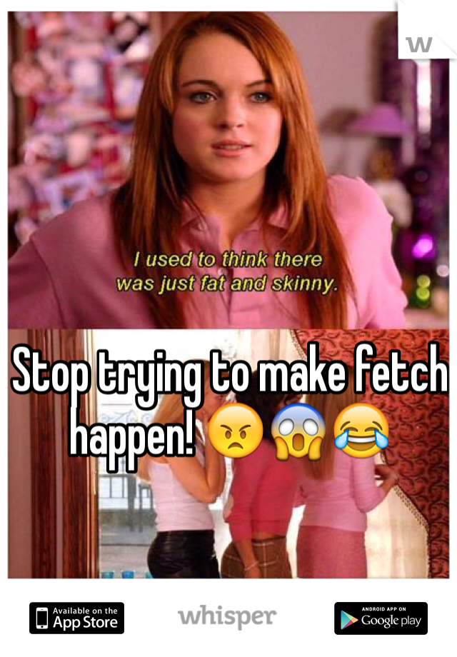 Stop trying to make fetch happen! 😠😱😂