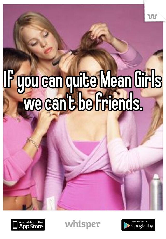 If you can quite Mean Girls we can't be friends.