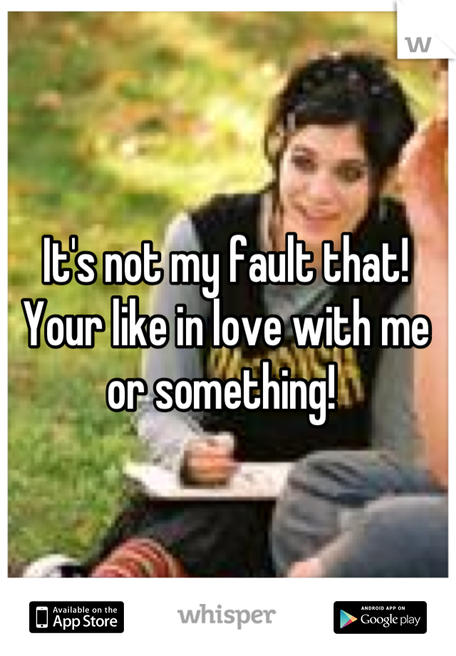 It's not my fault that! Your like in love with me or something! 