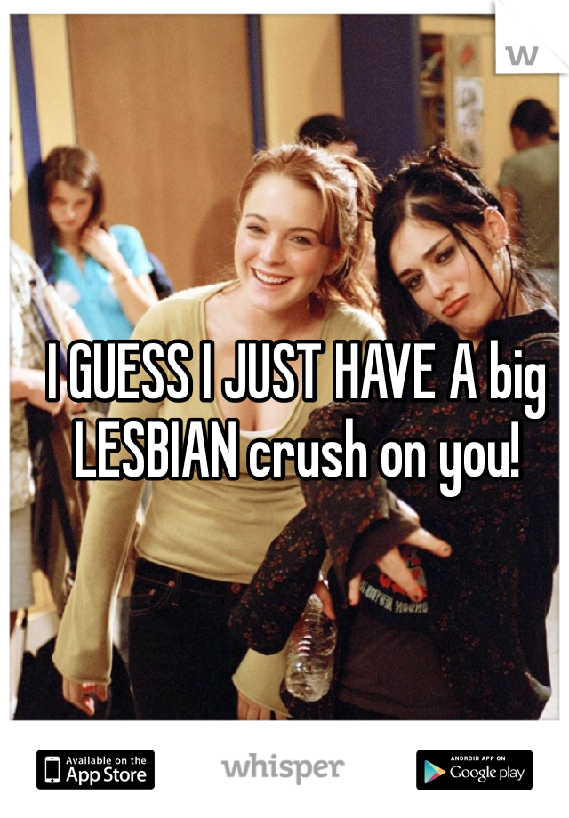 I GUESS I JUST HAVE A big LESBIAN crush on you!