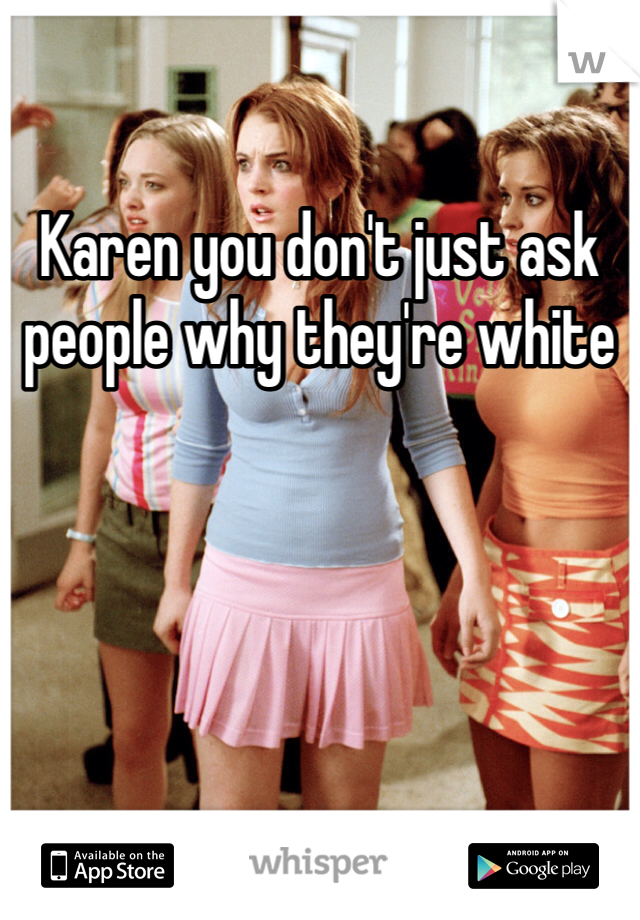 Karen you don't just ask people why they're white