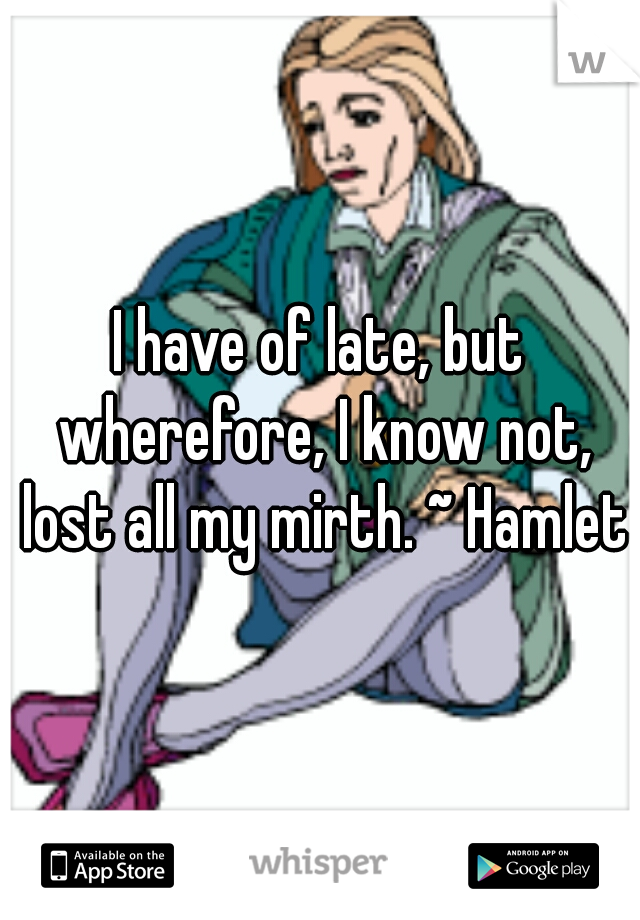 I have of late, but wherefore, I know not, lost all my mirth. ~ Hamlet