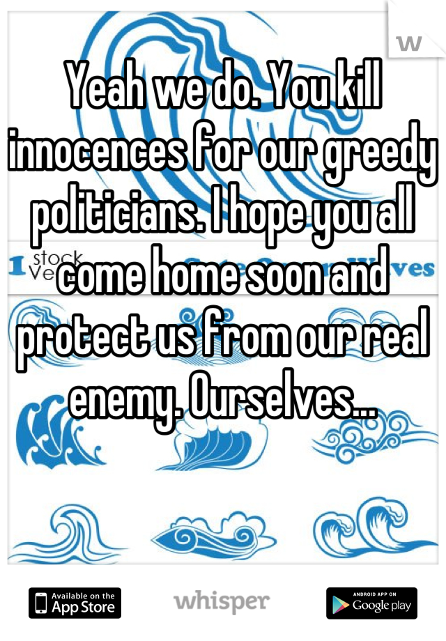 Yeah we do. You kill innocences for our greedy politicians. I hope you all come home soon and protect us from our real enemy. Ourselves...